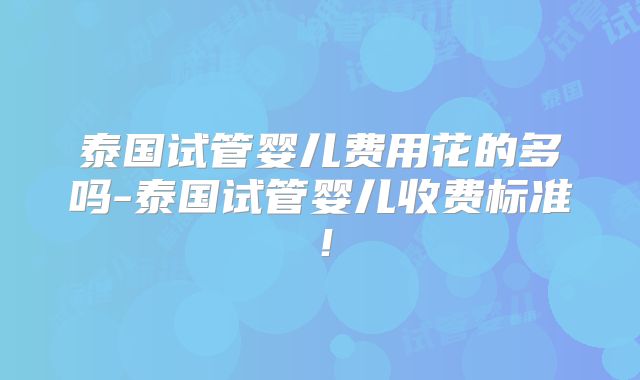 泰国试管婴儿费用花的多吗-泰国试管婴儿收费标准！