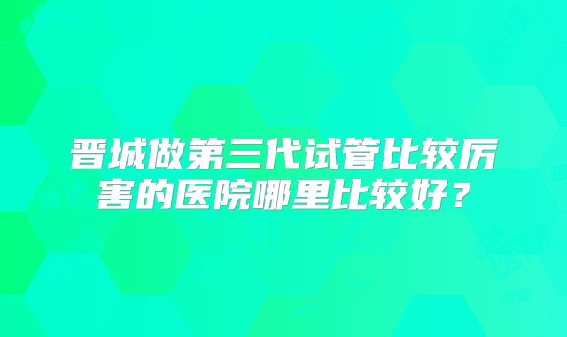 晋城做第三代试管比较厉害的医院哪里比较好?
