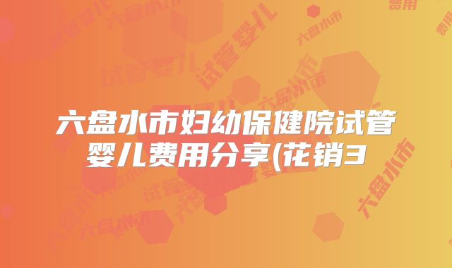 六盘水市妇幼保健院试管婴儿费用分享(花销3