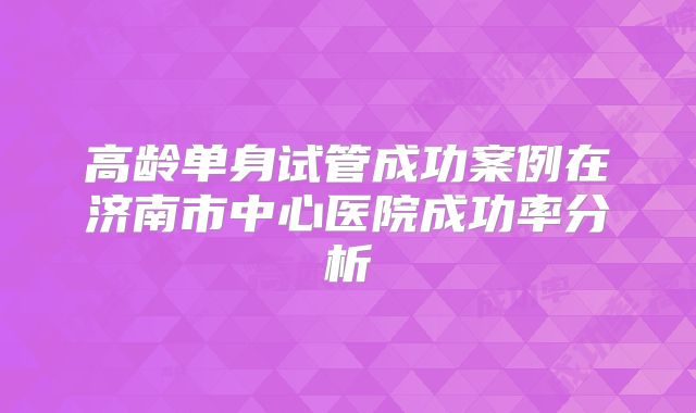 高龄单身试管成功案例在济南市中心医院成功率分析