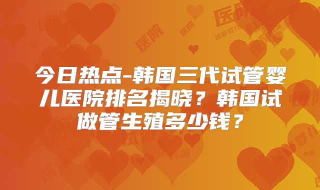 今日热点-韩国三代试管婴儿医院排名揭晓？韩国试做管生殖多少钱？