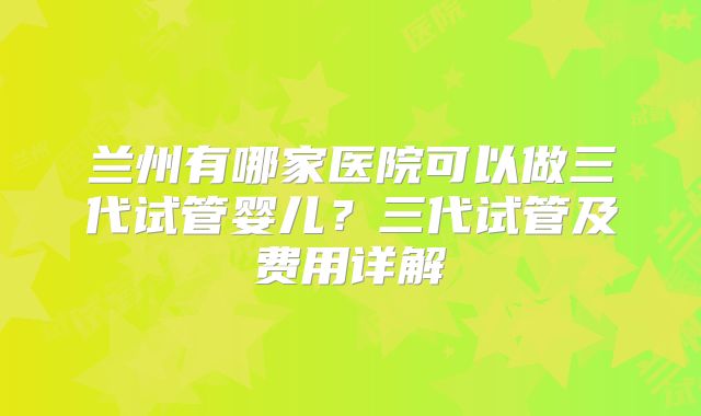 兰州有哪家医院可以做三代试管婴儿？三代试管及费用详解