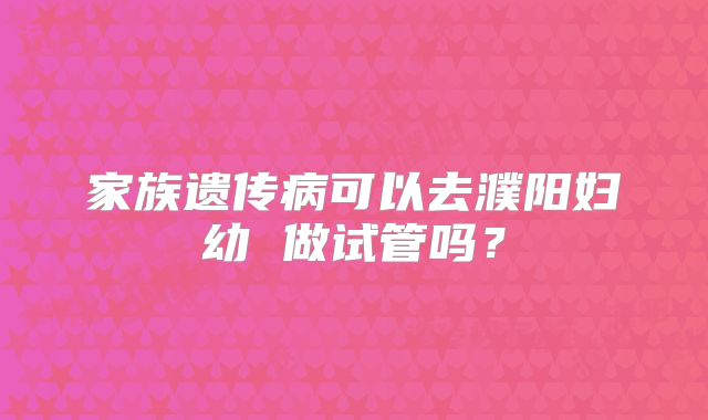 家族遗传病可以去濮阳妇幼 做试管吗?