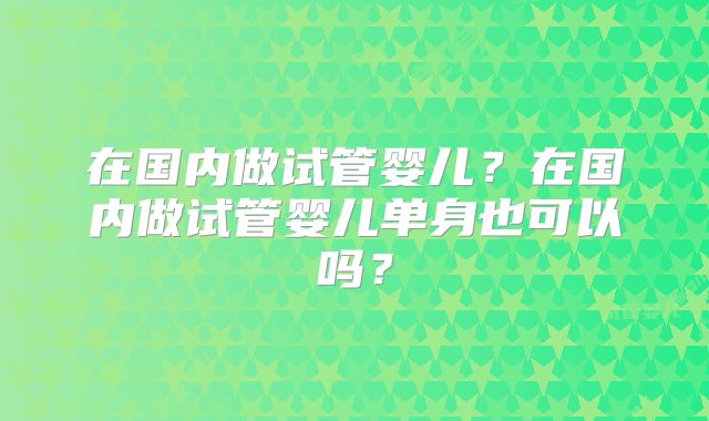 在国内做试管婴儿？在国内做试管婴儿单身也可以吗？
