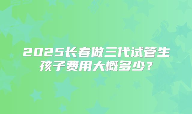 2025长春做三代试管生孩子费用大概多少？