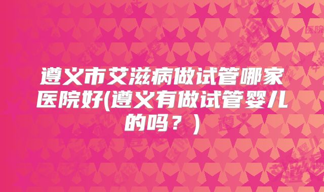 遵义市艾滋病做试管哪家医院好(遵义有做试管婴儿的吗？)