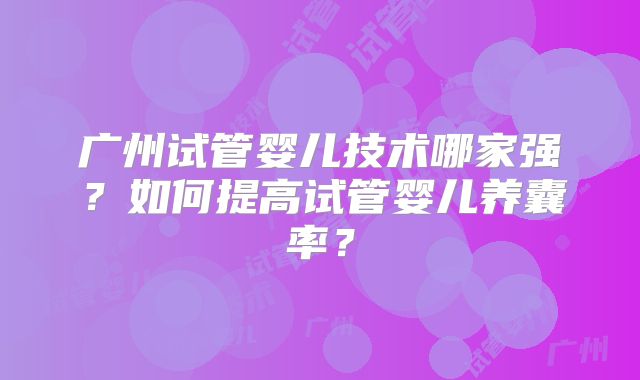 广州试管婴儿技术哪家强?如何提高试管婴儿养囊率?
