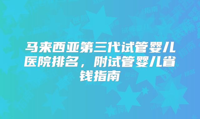 马来西亚第三代试管婴儿医院排名，附试管婴儿省钱指南