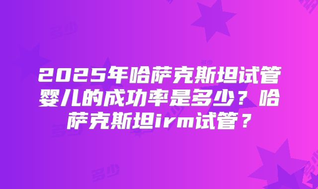 2025年哈萨克斯坦试管婴儿的成功率是多少？哈萨克斯坦irm试管？