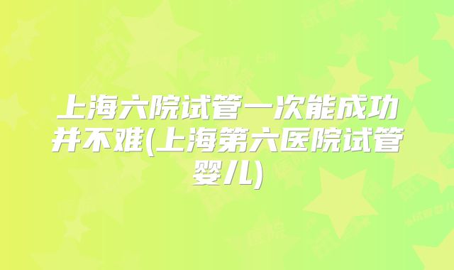上海六院试管一次能成功并不难(上海第六医院试管婴儿)