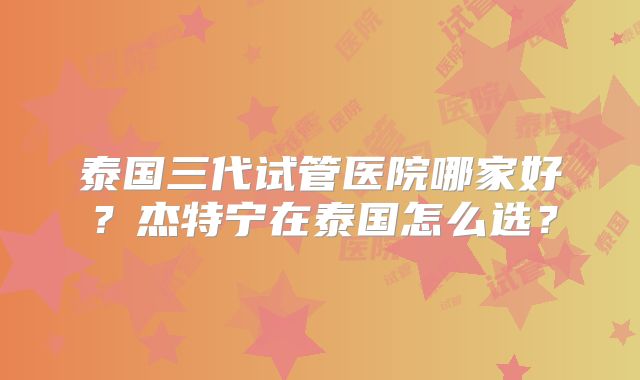 泰国三代试管医院哪家好？杰特宁在泰国怎么选？