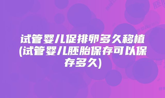 试管婴儿促排卵多久移植(试管婴儿胚胎保存可以保存多久)