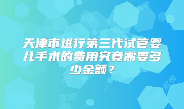 天津市进行第三代试管婴儿手术的费用究竟需要多少金额？