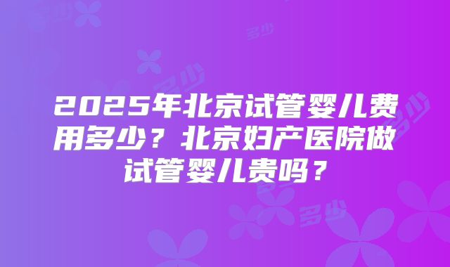 2025年北京试管婴儿费用多少？北京妇产医院做试管婴儿贵吗？