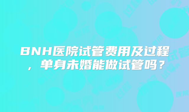 BNH医院试管费用及过程，单身未婚能做试管吗？