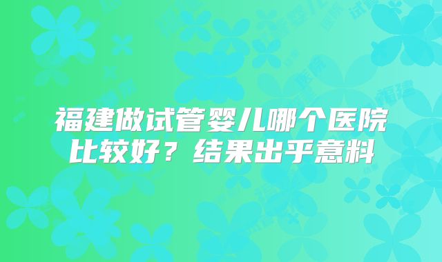 福建做试管婴儿哪个医院比较好？结果出乎意料