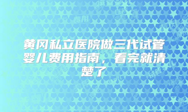 黄冈私立医院做三代试管婴儿费用指南，看完就清楚了