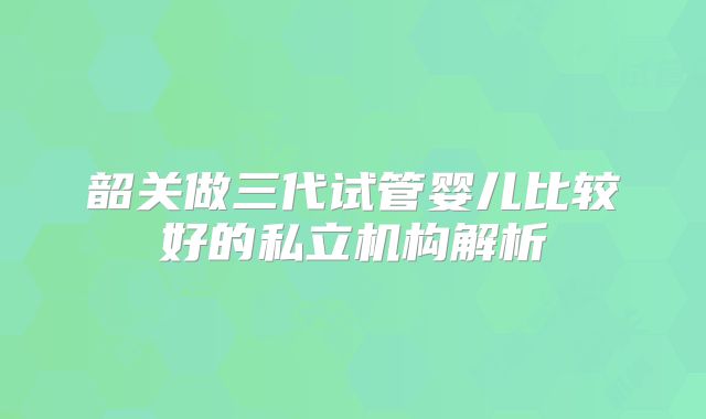 韶关做三代试管婴儿比较好的私立机构解析