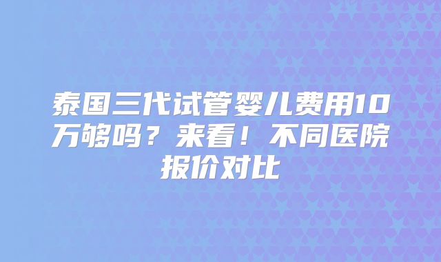 泰国三代试管婴儿费用10万够吗？来看！不同医院报价对比