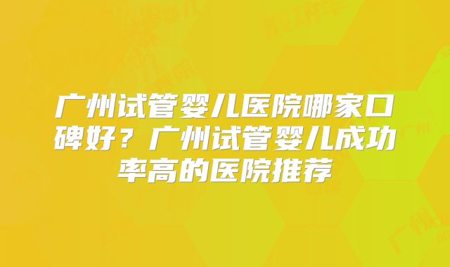 广州试管婴儿医院哪家口碑好？广州试管婴儿成功率高的医院推荐