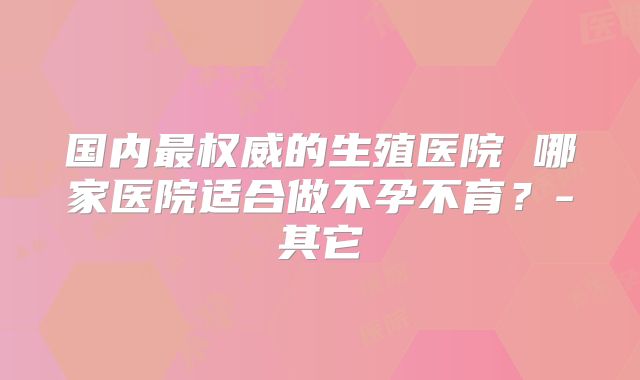 国内最权威的生殖医院 哪家医院适合做不孕不育？-其它
