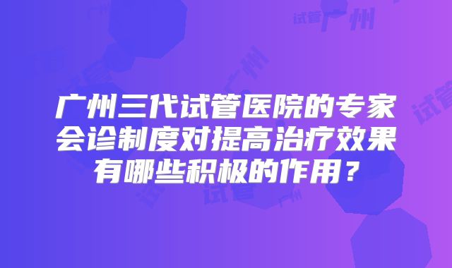 广州三代试管医院的专家会诊制度对提高治疗效果有哪些积极的作用？