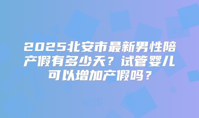 2025北安市最新男性陪产假有多少天？试管婴儿可以增加产假吗？
