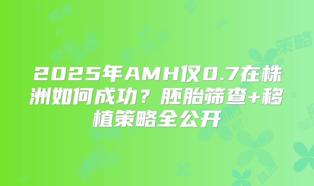2025年AMH仅0.7在株洲如何成功？胚胎筛查+移植策略全公开
