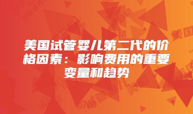 美国试管婴儿第二代的价格因素:影响费用的重要变量和趋势