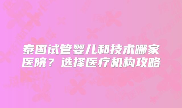 泰国试管婴儿和技术哪家医院?选择医疗机构攻略