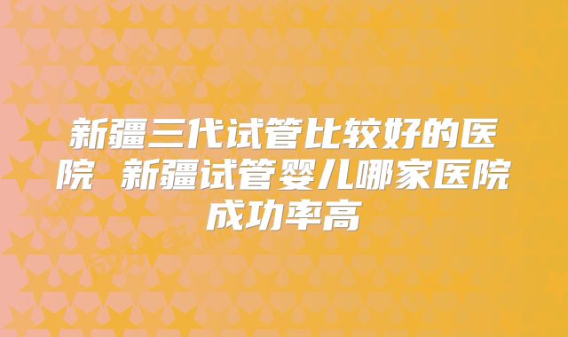 新疆三代试管比较好的医院 新疆试管婴儿哪家医院成功率高