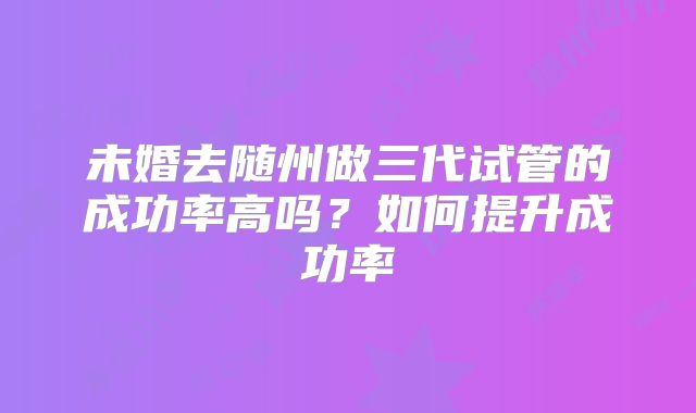 未婚去随州做三代试管的成功率高吗？如何提升成功率