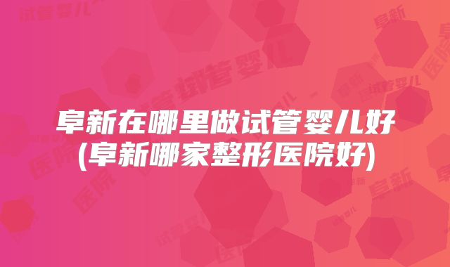 阜新在哪里做试管婴儿好(阜新哪家整形医院好)