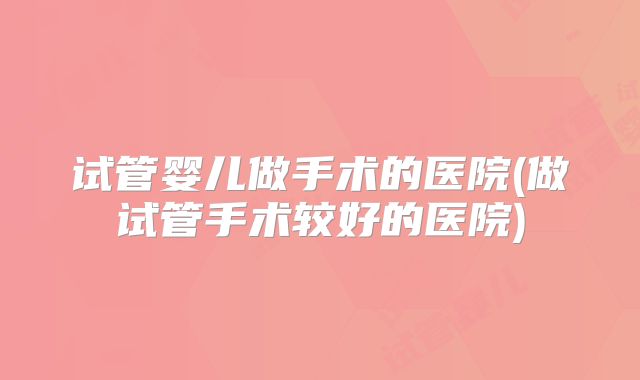 试管婴儿做手术的医院(做试管手术较好的医院)