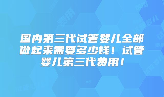 国内第三代试管婴儿全部做起来需要多少钱!试管婴儿第三代费用!