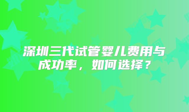 深圳三代试管婴儿费用与成功率，如何选择？