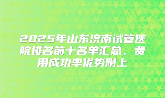 2025年山东济南试管医院排名前十名单汇总，费用成功率优势附上