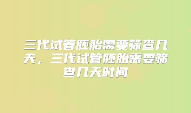 三代试管胚胎需要筛查几天,三代试管胚胎需要筛查几天时间