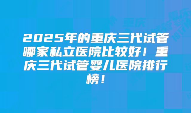 2025年的重庆三代试管哪家私立医院比较好！重庆三代试管婴儿医院排行榜！