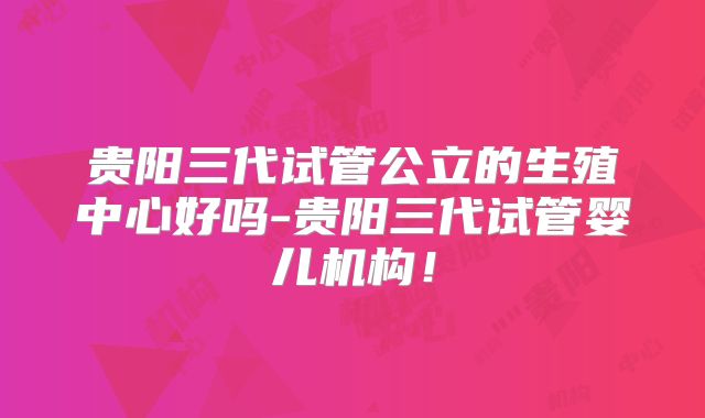 贵阳三代试管公立的生殖中心好吗-贵阳三代试管婴儿机构！