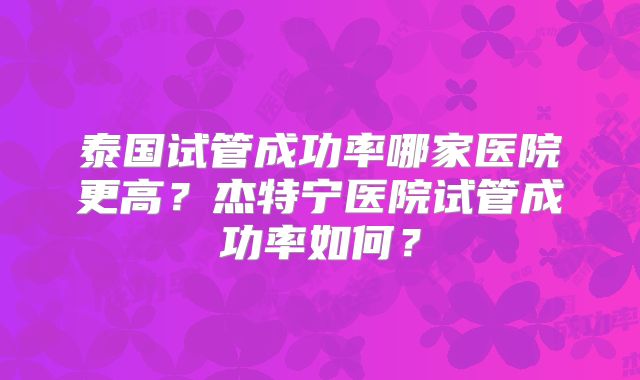 泰国试管成功率哪家医院更高？杰特宁医院试管成功率如何？