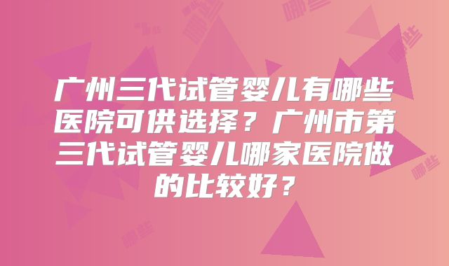 广州三代试管婴儿有哪些医院可供选择？广州市第三代试管婴儿哪家医院做的比较好？