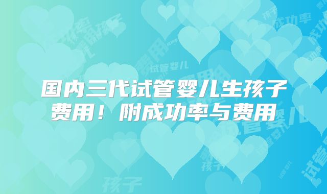 国内三代试管婴儿生孩子费用！附成功率与费用