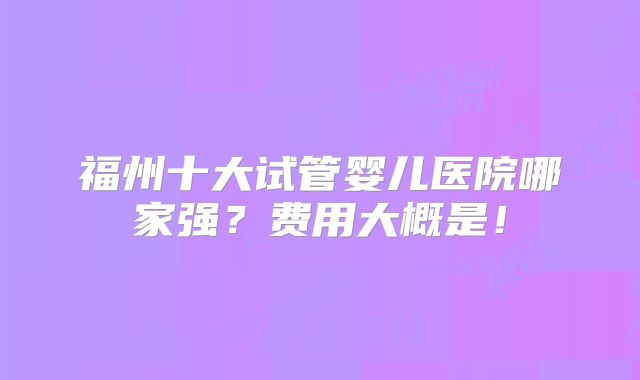 福州十大试管婴儿医院哪家强？费用大概是！