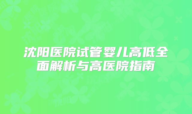 沈阳医院试管婴儿高低全面解析与高医院指南