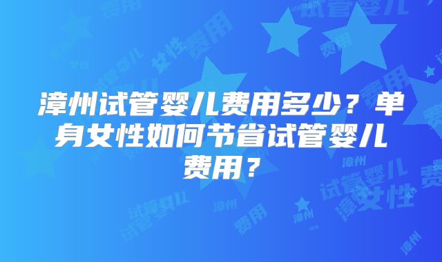 漳州试管婴儿费用多少?单身女性如何节省试管婴儿费用?