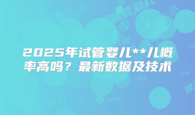 2025年试管婴儿**儿概率高吗？最新数据及技术