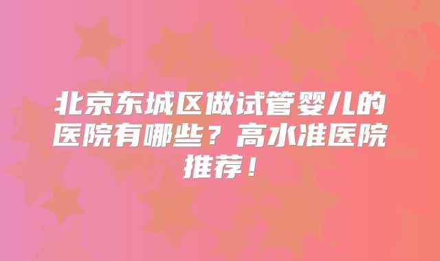 北京东城区做试管婴儿的医院有哪些？高水准医院推荐！
