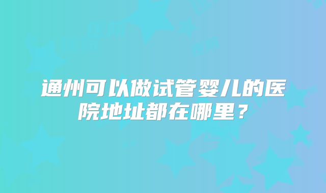 通州可以做试管婴儿的医院地址都在哪里?