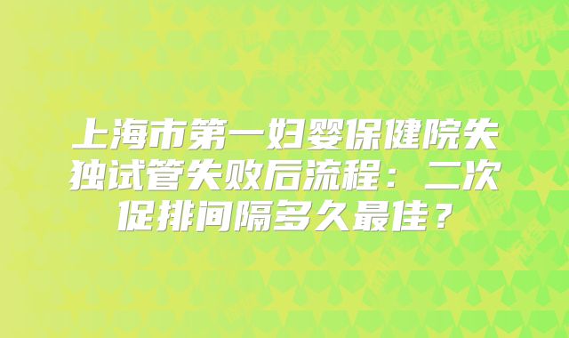 上海市第一妇婴保健院失独试管失败后流程:二次促排间隔多久最佳?